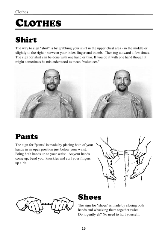 Clothes  CLOTHES Shirt  “The way to sign "shirt"is by grabbing your shirt in the upper chest area - in the middle or sightly to theright - between your index finger and thumb. Then tug outward a few times.  “The sign for shirt can be done with one hand or tw. IF you do it with one hand though it might sometimes be misunderstood to mean "volunteer.”  Pants  “The sign o “pants” is made by placing both of your hands in an open position just below your waist. Bring both hands up to your waist. As your hands come up, bend your knuckles and curl your fingers upa bi  Shoes  “The sign for "shoes" is made by closing both hands and whacking the together twice: Do it gently eh? No need to hurt yourself.  16 